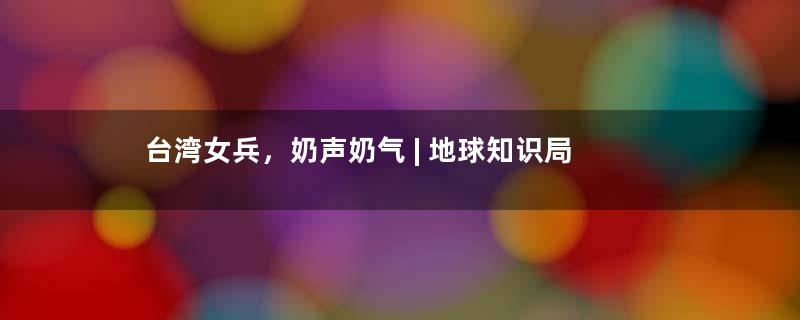 台湾女兵，奶声奶气 | 地球知识局